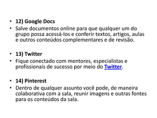 • 12) Google Docs
• Salve documentos online para que qualquer um do
  grupo possa acessá-los e conferir textos, artigos, aulas
  e outros conteúdos complementares e de revisão.

• 13) Twitter
• Fique conectado com mentores, especialistas e
  profissionais de sucesso por meio do Twitter.

• 14) Pinterest
• Dentro de qualquer assunto você pode, de maneira
  colaborativa com a sala, reunir imagens e outras fontes
  para os conteúdos da sala.
 