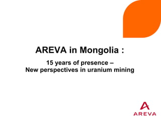AREVA in Mongolia :
15 years of presence –
New perspectives in uranium mining
 
