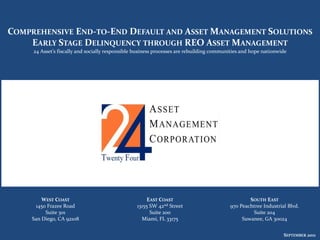 COMPREHENSIVE END-TO-END DEFAULT AND ASSET MANAGEMENT SOLUTIONS
    EARLY STAGE DELINQUENCY THROUGH REO ASSET MANAGEMENT
     24 Asset’s fiscally and socially responsible business processes are rebuilding communities and hope nationwide




         WEST COAST                                    EAST COAST                                 SOUTH EAST
      1450 Frazee Road                            13155 SW 42nd Street                    970 Peachtree Industrial Blvd.
          Suite 301                                     Suite 200                                  Suite 204
     San Diego, CA 92108                            Miami, FL 33175                            Suwanee, GA 30024


                                                                                                                 SEPTEMBER 2011
                                                                                                                      JUNE
 