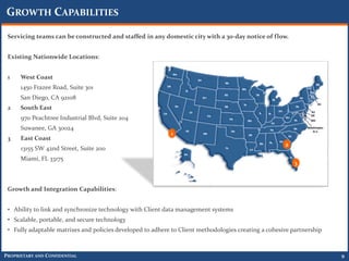 GROWTH CAPABILITIES
 Servicing teams can be constructed and staffed in any domestic city with a 30-day notice of flow.


 Existing Nationwide Locations:


 1    West Coast
      1450 Frazee Road, Suite 301
      San Diego, CA 92108
 2    South East
      970 Peachtree Industrial Blvd, Suite 204
      Suwanee, GA 30024
                                                            1
 3    East Coast
                                                                                                      2
      13155 SW 42nd Street, Suite 200
      Miami, FL 33175
                                                                                                          3



 Growth and Integration Capabilities:


 • Ability to link and synchronize technology with Client data management systems
 • Scalable, portable, and secure technology
 • Fully adaptable matrixes and policies developed to adhere to Client methodologies creating a cohesive partnership



PROPRIETARY AND CONFIDENTIAL                                                                                           9
 