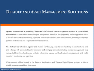 DEFAULT AND ASSET MANAGEMENT SOLUTIONS



      24 Asset is committed to providing Clients with default and asset management services in a centralized
      environment. Client-centric methodologies, a high-touch approach, and proprietary technology ensure state-
      of-the-art service while maintaining a personal connection with the Client and consumer, resulting in improved
      portfolio performance and a superior borrower experience.


      As a full-service collection agency and Master Servicer, 24 Asset has the flexibility to handle all pre- and
      post- charged-off responsibilities for consumer and mortgage accounts including contact management, skip
      tracing, field services, bankruptcy, probate, collections, agency and legal network management, and credit
      repository monitoring and reporting.


      With corporate offices located in the Eastern, Southeastern and Western United States, 24 Asset is able to
      provide service across all four time zones.

PROPRIETARY AND CONFIDENTIAL                                                                                           10
 