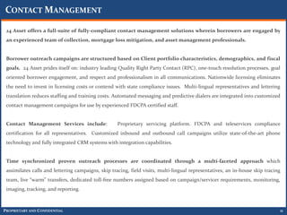 CONTACT MANAGEMENT

 24 Asset offers a full-suite of fully-compliant contact management solutions wherein borrowers are engaged by
 an experienced team of collection, mortgage loss mitigation, and asset management professionals.


 Borrower outreach campaigns are structured based on Client portfolio characteristics, demographics, and fiscal
 goals. 24 Asset prides itself on: industry leading Quality Right Party Contact (RPC), one-touch resolution processes, goal
 oriented borrower engagement, and respect and professionalism in all communications. Nationwide licensing eliminates
 the need to invest in licensing costs or contend with state compliance issues. Multi-lingual representatives and lettering
 translation reduces staffing and training costs. Automated messaging and predictive dialers are integrated into customized
 contact management campaigns for use by experienced FDCPA certified staff.


 Contact Management Services include:               Proprietary servicing platform. FDCPA and teleservices compliance
 certification for all representatives. Customized inbound and outbound call campaigns utilize state-of-the-art phone
 technology and fully integrated CRM systems with integration capabilities.


 Time synchronized proven outreach processes are coordinated through a multi-faceted approach which
 assimilates calls and lettering campaigns, skip tracing, field visits, multi-lingual representatives, an in-house skip tracing
 team, live “warm” transfers, dedicated toll-free numbers assigned based on campaign/servicer requirements, monitoring,
 imaging, tracking, and reporting.



PROPRIETARY AND CONFIDENTIAL                                                                                                  11
 