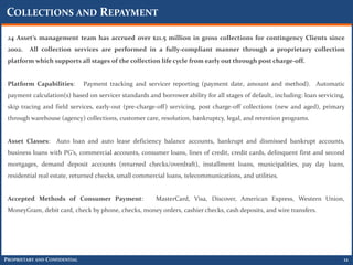 COLLECTIONS AND REPAYMENT

 24 Asset’s management team has accrued over $21.5 million in gross collections for contingency Clients since
 2002.   All collection services are performed in a fully-compliant manner through a proprietary collection
 platform which supports all stages of the collection life cycle from early out through post charge-off.


 Platform Capabilities:        Payment tracking and servicer reporting (payment date, amount and method). Automatic
 payment calculation(s) based on servicer standards and borrower ability for all stages of default, including: loan servicing,
 skip tracing and field services, early-out (pre-charge-off) servicing, post charge-off collections (new and aged), primary
 through warehouse (agency) collections, customer care, resolution, bankruptcy, legal, and retention programs.


 Asset Classes: Auto loan and auto lease deficiency balance accounts, bankrupt and dismissed bankrupt accounts,
 business loans with PG’s, commercial accounts, consumer loans, lines of credit, credit cards, delinquent first and second
 mortgages, demand deposit accounts (returned checks/overdraft), installment loans, municipalities, pay day loans,
 residential real estate, returned checks, small commercial loans, telecommunications, and utilities.


 Accepted Methods of Consumer Payment:                  MasterCard, Visa, Discover, American Express, Western Union,
 MoneyGram, debit card, check by phone, checks, money orders, cashier checks, cash deposits, and wire transfers.




PROPRIETARY AND CONFIDENTIAL                                                                                                 12
 