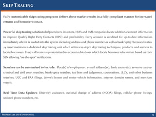 SKIP TRACING

 Fully customizable skip tracing programs deliver above market results in a fully-compliant manner for increased
 returns and borrower contact.


 Powerful skip tracing solutions help servicers, investors, HOA and PMI companies locate additional contact information
 to improve Quality Right Party Contacts (RPC) and profitability. Every account is scrubbed for up-to-date information
 immediately after it is loaded into the system including address and phone number as well as bankruptcy/deceased status.
 24 Asset maintains a dedicated skip tracing unit which utilizes in-depth skip tracing techniques, products, and services to
 locate borrowers. Every call center representative has access to databases which locate borrower information based on their
 SSN allowing “on-the-spot” verification.


 Searches can be customized to include: Place(s) of employment, e-mail address(es), bank account(s), seven to ten year
 criminal and civil court searches, bankruptcy searches, tax liens and judgments, corporations, LLC's, and other business
 searches, UCC and FAA filings, driver's license and motor vehicle information, internet domain names, and merchant
 vessels.


 Real-Time Data Updates: Directory assistance, national change of address (NCOA) filings, cellular phone listings,
 unlisted phone numbers, etc.




PROPRIETARY AND CONFIDENTIAL                                                                                               13
 