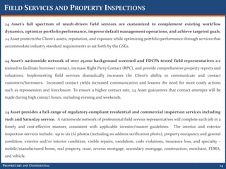 FIELD SERVICES AND PROPERTY INSPECTIONS

 24 Asset’s full spectrum of result-driven field services are customized to complement existing workflow
 dynamics, optimize portfolio performance, improve default management operations, and achieve targeted goals.
 24 Asset protects the Client’s assets, reputation, and exposure while optimizing portfolio performance through services that
 accommodate industry standard requirements as set forth by the GSEs.


 24 Asset’s nationwide network of over 25,000 background screened and FDCPA tested field representatives are
 trained to facilitate borrower contact, increase Right Party Contact (RPC), and provide comprehensive property reports and
 valuations. Implementing field services dramatically increases the Client’s ability to communicate and contact
 customers/borrowers. Increased contact yields increased communication and lessens the need for more costly actions
 such as repossession and foreclosure. To ensure a higher contact rate, 24 Asset guarantees that contact attempts will be
 made during high contact hours, including evening and weekends.


 24 Asset provides a full-range of regulatory-compliant residential and commercial inspection services including
 rush and Saturday service. A nationwide network of professional field service representatives will complete each job in a
 timely and cost-effective manner, consistent with applicable investor/insurer guidelines.       The interior and exterior
 inspection services include: up to six (6) photos (including an address verification photo), property occupancy and general
 condition, exterior and/or interior condition, visible repairs, vandalism, code violations, insurance loss, and specialty –
 mobile/manufactured home, real property, trust, reverse mortgage, secondary mortgage, construction, merchant, FEMA,
 and vehicle.

PROPRIETARY AND CONFIDENTIAL                                                                                                14
 