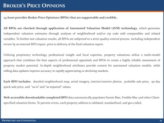 BROKER’S PRICE OPINIONS

 24 Asset provides Broker Price Opinions (BPOs) that are supportable and credible.


 All BPOs are checked through application of Automated Valuation Model (AVM) technology, which generates
 independent valuation estimates through analyses of neighborhood and/or zip code sold comparables and related
 variables. To further test valuation results, all BPOs are subjected to a strict quality-control process including independent
 review by an internal BPO expert, prior to delivery of the final valuation report.


 Utilizing proprietary technology, professional insight and local expertise, property valuations utilize a multi-model
 approach that combines the best aspects of professional appraisals and BPOs to create a highly reliable assessment of
 property market potential. In-depth neighborhood attributes provide context for automated valuation models, while
 rolling data updates improve accuracy in rapidly appreciating or declining markets.


 Each BPO includes: detailed neighborhood map, aerial imagery, interior/exterior photos, probable sale price, 90-day
 quick-sale price, and “as-is” and “as-repaired” values.


 Web-accessible downloadable completed BPO data automatically populates Fannie Mae, Freddie Mac and other Client-
 specified valuation forms. To prevent errors, each property address is validated, standardized, and geo-coded.




PROPRIETARY AND CONFIDENTIAL                                                                                                  15
 