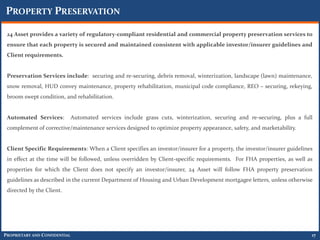 PROPERTY PRESERVATION

 24 Asset provides a variety of regulatory-compliant residential and commercial property preservation services to
 ensure that each property is secured and maintained consistent with applicable investor/insurer guidelines and
 Client requirements.


 Preservation Services include: securing and re-securing, debris removal, winterization, landscape (lawn) maintenance,
 snow removal, HUD convey maintenance, property rehabilitation, municipal code compliance, REO – securing, rekeying,
 broom swept condition, and rehabilitation.


 Automated Services:           Automated services include grass cuts, winterization, securing and re-securing, plus a full
 complement of corrective/maintenance services designed to optimize property appearance, safety, and marketability.


 Client Specific Requirements: When a Client specifies an investor/insurer for a property, the investor/insurer guidelines
 in effect at the time will be followed, unless overridden by Client-specific requirements. For FHA properties, as well as
 properties for which the Client does not specify an investor/insurer, 24 Asset will follow FHA property preservation
 guidelines as described in the current Department of Housing and Urban Development mortgagee letters, unless otherwise
 directed by the Client.




PROPRIETARY AND CONFIDENTIAL                                                                                             17
 