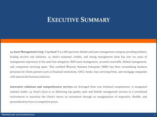 EXECUTIVE SUMMARY



      24 Asset Management Corp. (“24 Asset”) is a full-spectrum default and asset management company providing industry
      leading services and solutions. 24 Asset’s seasoned, erudite, and strong management team has over 100 years of
      management experience in the asset loss mitigation, REO asset management, accounts receivable, default management,
      and component servicing space. This certified Minority Business Enterprise (MBE) has been streamlining business
      processes for Client partners such as financial institutions, GSE’s, banks, loan servicing firms, and mortgage companies
      with nationwide business solutions.


      Innovative solutions and comprehensive services are leveraged from core technical competencies. A recognized
      industry leader, 24 Asset’s focus is on delivering top quality asset and default management services in a centralized
      environment to maximize the Client’s return on investment through an amalgamation of responsive, flexible, and
      personalized services at competitive prices.



PROPRIETARY AND CONFIDENTIAL                                                                                                     1
 