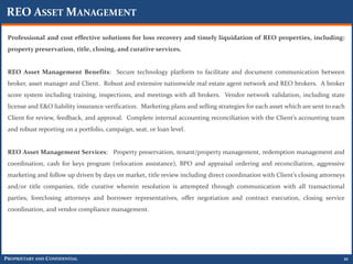 REO ASSET MANAGEMENT

 Professional and cost effective solutions for loss recovery and timely liquidation of REO properties, including:
 property preservation, title, closing, and curative services.


 REO Asset Management Benefits: Secure technology platform to facilitate and document communication between
 broker, asset manager and Client. Robust and extensive nationwide real estate agent network and REO brokers. A broker
 score system including training, inspections, and meetings with all brokers. Vendor network validation, including state
 license and E&O liability insurance verification. Marketing plans and selling strategies for each asset which are sent to each
 Client for review, feedback, and approval. Complete internal accounting reconciliation with the Client’s accounting team
 and robust reporting on a portfolio, campaign, seat, or loan level.


 REO Asset Management Services: Property preservation, tenant/property management, redemption management and
 coordination, cash for keys program (relocation assistance), BPO and appraisal ordering and reconciliation, aggressive
 marketing and follow up driven by days on market, title review including direct coordination with Client’s closing attorneys
 and/or title companies, title curative wherein resolution is attempted through communication with all transactional
 parties, foreclosing attorneys and borrower representatives, offer negotiation and contract execution, closing service
 coordination, and vendor compliance management.




PROPRIETARY AND CONFIDENTIAL                                                                                                  21
 