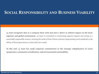 SOCIAL RESPONSIBILITY AND BUSINESS VIABILITY



      24 Asset recognizes that as a company their work may have a direct or indirect impact on the local,
      regional, and global environment. 24 Asset is committed to minimizing negative impacts and acting in a
      sustainably responsible manner, meeting the needs of their Clients without compromising work standards or the
      ability of future generations to meet their own needs.


      To this end, 24 Asset has made corporate commitments to the strategic redeployment of assets
      (properties), community revitalization, and environmental sustainability.




PROPRIETARY AND CONFIDENTIAL                                                                                          22
 