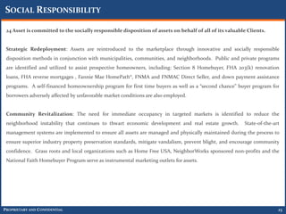 SOCIAL RESPONSIBILITY

 24 Asset is committed to the socially responsible disposition of assets on behalf of all of its valuable Clients.


 Strategic Redeployment: Assets are reintroduced to the marketplace through innovative and socially responsible
 disposition methods in conjunction with municipalities, communities, and neighborhoods. Public and private programs
 are identified and utilized to assist prospective homeowners, including: Section 8 Homebuyer, FHA 203(k) renovation
 loans, FHA reverse mortgages , Fannie Mae HomePath®, FNMA and FNMAC Direct Seller, and down payment assistance
 programs. A self-financed homeownership program for first time buyers as well as a “second chance” buyer program for
 borrowers adversely affected by unfavorable market conditions are also employed.


 Community Revitalization: The need for immediate occupancy in targeted markets is identified to reduce the
 neighborhood instability that continues to thwart economic development and real estate growth.         State-of-the-art
 management systems are implemented to ensure all assets are managed and physically maintained during the process to
 ensure superior industry property preservation standards, mitigate vandalism, prevent blight, and encourage community
 confidence. Grass roots and local organizations such as Home Free USA, NeighborWorks sponsored non-profits and the
 National Faith Homebuyer Program serve as instrumental marketing outlets for assets.




PROPRIETARY AND CONFIDENTIAL                                                                                           23
 