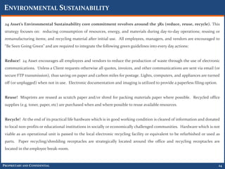 ENVIRONMENTAL SUSTAINABILITY

 24 Asset’s Environmental Sustainability core commitment revolves around the 3Rs (reduce, reuse, recycle). This
 strategy focuses on: reducing consumption of resources, energy, and materials during day-to-day operations; reusing or
 remanufacturing items; and recycling material after initial use. All employees, managers, and vendors are encouraged to
 “Be Seen Going Green” and are required to integrate the following green guidelines into every day actions:


 Reduce! 24 Asset encourages all employees and vendors to reduce the production of waste through the use of electronic
 communications. Unless a Client requests otherwise all quotes, invoices, and other communications are sent via email (or
 secure FTP transmission), thus saving on paper and carbon miles for postage. Lights, computers, and appliances are turned
 off (or unplugged) when not in use. Electronic documentation and imaging is utilized to provide a paperless filing option.


 Reuse! Misprints are reused as scratch paper and/or shred for packing materials paper where possible. Recycled office
 supplies (e.g. toner, paper, etc) are purchased when and where possible to reuse available resources.


 Recycle! At the end of its practical life hardware which is in good working condition is cleared of information and donated
 to local non-profits or educational institutions in socially or economically challenged communities. Hardware which is not
 viable as an operational unit is passed to the local electronic recycling facility or equivalent to be refurbished or used as
 parts. Paper recycling/shredding receptacles are strategically located around the office and recycling receptacles are
 located in the employee break-room.



PROPRIETARY AND CONFIDENTIAL                                                                                                  24
 