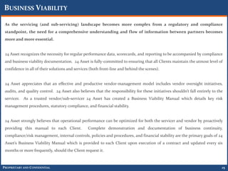 BUSINESS VIABILITY

 As the servicing (and sub-servicing) landscape becomes more complex from a regulatory and compliance
 standpoint, the need for a comprehensive understanding and flow of information between partners becomes
 more and more essential.


 24 Asset recognizes the necessity for regular performance data, scorecards, and reporting to be accompanied by compliance
 and business viability documentation. 24 Asset is fully-committed to ensuring that all Clients maintain the utmost level of
 confidence in all of their solutions and services (both front-line and behind the scenes).


 24 Asset appreciates that an effective and productive vendor-management model includes vendor oversight initiatives,
 audits, and quality control. 24 Asset also believes that the responsibility for these initiatives shouldn’t fall entirely to the
 servicer.   As a trusted vendor/sub-servicer 24 Asset has created a Business Viability Manual which details key risk
 management procedures, statutory compliance, and financial stability.


 24 Asset strongly believes that operational performance can be optimized for both the servicer and vendor by proactively
 providing this manual to each Client.           Complete demonstration and documentation of business continuity,
 compliance/risk management, internal controls, policies and procedures, and financial stability are the primary goals of 24
 Asset’s Business Viability Manual which is provided to each Client upon execution of a contract and updated every six
 months or more frequently, should the Client request it.



PROPRIETARY AND CONFIDENTIAL                                                                                                    25
 