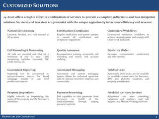 CUSTOMIZED SOLUTIONS

 24 Asset offers a highly effective combination of services to provide a complete collections and loss mitigation
 solution. Servicers and investors are presented with the unique opportunity to increase efficiency and revenue.

    Nationwide Licensing                        Certification/Compliance                    Customized Workflows
    Licensed, bonded, and fully-insured in      Regular verification and system updates     Customized resolution workflows to
    all 50 states                               to   exceed     all   certification and     achieve campaign goals and comply with
                                                compliance regulations                      Client work standards



    Call Recording & Monitoring                 Quality Assurance                           Predictive Dialer
    All calls are recorded and filed for a      Representative training, scorecards, call   Increases representative   productivity
    minimum of one (1) year. Daily              recording and review, and account           and effectiveness
    monitoring includes: deceased, BK,          auditing
    credit bureau, etc.


    Customized Reporting                        Automated Messaging                         Field Services
    Reporting can be customized to              Automated and custom messaging              Nationwide door knock service available
    servicer/investor criteria for broad        system allows for unlimited agent-less      to establish contact with the borrower.
    campaign reports or seat level              calls to increase borrower response and     BPO and property valuations and
    productivity reports                        connectivity                                property preservation.



    Property Inspections                        Payment Processing                          Portfolio Advisory Services
    Highly valuable in determining the          Full capability to take payments from       Acquisition and sales consulting,
    status of the property and the borrower’s   borrowers      on    behalf  of     the     valuations and analytics, post sale
    intentions                                  servicer/investor    through    varying     support, and Master Servicing solutions
                                                payment methods




PROPRIETARY AND CONFIDENTIAL                                                                                                          4
 