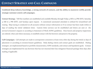CONTACT STRATEGY AND CALL CAMPAIGNS

 Combined deep industry knowledge, a strong network of contacts, and the ability to maneuver swiftly provide
 strategic customer-centric call campaigns.


 Contact Strategy: Toll-free numbers are established and available Monday through Friday 9 AM to 9 PM (EST), Saturday
 9 AM to 3 PM (EST), and Sundays upon request. A customized automated attendant is utilized for streamlined call
 routing. Skip tracing is conducted on all accounts without contact information or if no contact has been made within 10
 days of mailing the initial validation letter.   Custom letter services can be established and letters are sent at the
 servicer's/investor's request or according to Statement of Work (SOW) guidelines. Door knock and property inspections
 are ordered, when and where necessary, to establish contact with the borrower and preserve the property.


 Call Campaigns: Call attempts are made to unresponsive consumers at least every other day during the initial 20 days of
 placement or according to investor/insurer guidelines. Daily dialing criteria and contact goals are established. Dialing
 strategies are implemented based on portfolio characteristics, SOW standards, and contact and liquidation goals. Contact
 strategies are implemented for any borrower that has not returned their loss mitigation financial package three days after
 mailing, if applicable.




PROPRIETARY AND CONFIDENTIAL                                                                                                  7
 