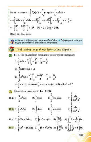______________________________________________Інтеграл і його застосування
4 0 4
Розв’язання. |/(х)с(х = | (~х)сіх +14хМх =
-2 -2 0
0 4
= -1 хсіх + 4
-2 0
: ^02 (~2)2)
Відповідь. 258.
| х3гіх = —
-2
о л
. х
+ 4-------
-2 4
4 =_Х2
о= 2
о
,|4Мо
-2
+ (44 -О4) = 2 + 256 = 258.
О Запишіть формулу Ньютона-Пейбніца. о Сформулюйте й до­
ведіть властивості визначених інтегралів.
Розв'яжіть задачі та виконайте вправи
11.1. Чи правильно знайдено визначений інтеграл:
о 2 2’2;
1 2 і
1) [х(ІХ = — =
о 2 о
і
2) |5гіх = 5х + С;
-2
3)
8
з;
Я
4) |зіпхс£х = -совх
о
Я
0
= -соєя - (-совО) = 0 + 1 = 1?
Обчисліть інтеграл (11.2—11.9):
Я
0 7
11.2. 1) / х2ах; 2)^гіх;
-З 4
4
3) |совхсіх;
о
і
11.3. 1) ]х4гіх;
о
2
2) ї 4с1х;
-і
Я
2
3) |зіпхс/х;
Я
4
4
4)
о
сіх
сов2 х
11.4. 1) ; 2) ; 3) ;
і о іх
11.5.
З 2
1) |(х2- 2х)(іх; 2) |(1
0 -2
+ х3)гіх; 3) ;
 