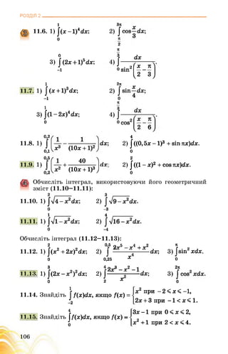 РОЗДІЛ 2________________________________________________________________
1
11.6. 1) ^(х- 1)4гіх;
о
2
0
3) |(2х + 1)5с(х;
-і
Я
3
ґ <іх
1 • 2
(хо віп —-
I2
і
11.7. 1) ]‘(х + 1)3гіх;
-і
і
3) .[(1-2х)4йх;
о
2я
я
0,2
11.8. 1)
од
4
2) /((О, 5х -1)3 + віп ттх)гіх.
о
0,5
11.9. 1)
0,2
40 и
(ІОх +1)3 )
2
2) І«1 - х)2 + сов ттх)гіх.
о
Обчисліть інтеграл,
зміст (11.10—11.11):
використовуючи його геометричний
11.10. 1)
о
1 .-----------
11.11. 1)
о
2) .
-з
4 --------------
2) .
-4
Обчисліть інтеграл (11.12—11.13):
2 °>5 9т5 -г4 + г2 ї „
11.12. 1) |(х2 + 2х)2гіх; 2) ; 3) ]^віп2хгіх.
0 0,25 х о
3 4 2 З _х2 2тс
11.13. 1) ■; 2) 3) .
0 2 Х 0
1
11.14. Знайдіть | /(х)с(х, якщо /(х) = •
-2
х2 при - 2 < х < -1,
2х + 3 при -1 < х < 1.
4
11.15. Знайдіть ^(х)сіх,
о
якщо /(х) - •
Зх -1 при 0 < х < 2,
х2 +1 при 2 < х < 4.
106
 