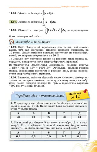 _______________________________________________ Інтеграл і його застосування
4
11.16. Обчисліть інтеграл ||х-2| сіх.
і
5
11.17. Обчисліть інтеграл ||х-1| сіх.
-2
11.18. Обчисліть інтеграл використовуючи
його геометричний зміст.
Життєва математика
11.19. Офіс обладнаний приладами освітлення, які спожи­
вають 900 ват щогодини. Щодоби прилади працюють по
10 годин. Якщо замінити прилади освітлення на енергозбері­
гаючі, то витрати скоротяться на 30 %.
1) Скільки ват протягом тижня (5 робочих днів) можна за­
ощадити, використовуючи енергозберігаючі прилади?
2) (Практична діяльність.) Дізнайтеся, скільки коштує
1 кВт • год (1 кВт = 1000 Вт). Обчисліть, скільки грошей
можна зекономити протягом 5 робочих днів, якщо викори­
стати енергозберігаючі прилади.
11.20. Визначте, скільки відсотків свого місячного доходу ви­
трачає на цигарки людина, що викурює одну пачку на добу,
коли пачка цигарок коштує 30 грн, а щомісячна зарплата
7500 грн (у місяці 30 днів).
Перевірте свою компетентність!
Завдання
№ Н
1. У деякому класі кількість хлопців відноситься до кіль­
кості дівчат як 2 : 3. Якою може бути загальна кількість
учнів у цьому класі?
А Б В Г д
20 21 22 23 24
2. На полиці розміщено 5 книжок з алгебри, 3 - з гео­
метрії, 2-з фізики. З полиці навмання беруть одну
книжку. Яка ймовірність того, що вона не з фізики?
А Б В Г д
0,2 0,3 0,5 0,7 0,8
 
