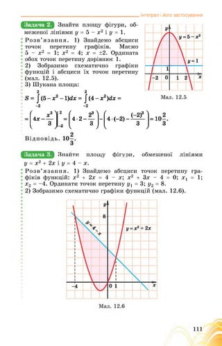 Інтеграл і його застосування
Задача 2.
меженої лініями у = 5 - х2 і у = 1.
Розв’язання. 1) Знайдемо абсциси
точок перетину графіків. Маємо
5 - х2 = 1; х2 = 4; х = ±2. Ордината
обох точок перетину дорівнює 1.
2) Зобразимо схематично графіки
функцій і абсциси їх точок перетину
(мал. 12.5).
3) Шукана площа:
2 2
й = |(5-х2-1)гіх = ^4-х2)йх =
-2 -2
ґ хИ
4х- —
3
2 ( 93 >
4-2------
3
-
ґ (-2)3 1
4 ( 2) 1 ’
3
 7 4 к 7 к 7
Задача 3. ЙНайПИ ПЛОщЗ ФшмЯИМ 0бМешЄН03 ЛшмИ
у = х2 + 2х і у = 4 - х.
Розв’язання. 1) Знайдемо абсциси точок перетину гра­
фіків функцій: х2 + 2х = 4 - х; х2 + 3х - 4 = 0; х1 = 1;
х2 = -4. Ординати точок перетину у1 = 3; у2 = 8.
2) Зобразимо схематично графіки функцій (мал. 12.6).
 
