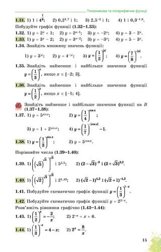 1
1.31. 1) 1 і 48;
__________________ Показникова та логарифмічна функції
2) 0,2і’7 і 1; 3) 2,5-2 і 1; 4) 1 і 0,3 і-8.
Побудуйте графік функції (1.32—1.33):
1.32. 1) у = 2х + 1; 2) у = 2х 3) у = -2х-, 4) у = 3 - 2х.
1.33. 1) у = 3х - 2; 2) у = 3х-2; 3) у = -3х; 4) у = 5 - 3х.
1.34. Знайдіть
1) у = 3Н;
множину значень функції:
2) у = 4-М; 3) ’-ЇР 4) у-
/7 уМ
1.35. Знайдіть найменше і найбільше
1.36. Знайдіть найменше і найбільше
, якщо х є [-1; 4].
значення функції
значення функції
У -
.СО8Х
Знайдіть найменше і найбільше значення функції на И
(1.37-1.38):
1.37. 1) у = 58ІПХ;
3) у = 1 + 2І8ІПХІ;
.-|СО8Х|
1.38. 1) Л
Порівняйте числа (1.39-1.40):
я у®
1.39. 1) (Тб)
1.40. 1) (>/2)
< 7
і 52-5; 2) (2-л/З)"3 і(2 + 5/3)3’2.
л/З V3
2) (л/2-1)4’2 і(л/2 + 1)-4’2.
т1-
1.41. Побудуйте схематично графік функції у — —
3/
1.42. Побудуйте схематично графік функції у = 22-х.
і 21,48;
Розв’яжіть рівняння графічно (1.43-1.44):
1.43. 1) 2) 2 х = х + 6.
2) 2х = -.
х
1.44. 1)
15
 