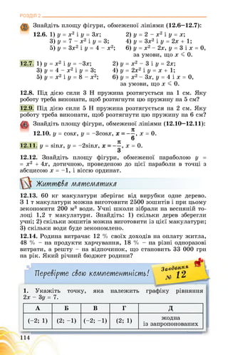 РОЗДІЛ 2________________________________________________________________
Знайдіть площу фігури, обмеженої лініями (12.6—12.7):
12.6. 1) у = х2 і у = Зх; 2) у = 2 - х2 і у = х;
3) у = 7 - х2 і у = 3; 4) у = 3х2 і у = 2х + 1;
5) у = 3х2 і у = 4 - х2; 6) у = х2 - 2х, у = 3 і х = 0,
за умови, що х < 0.
12.7. 1) у = х2 і у = -3х;
3) у = 4 - х2 і у = 3;
5) у = х2 і у = 8 - х2;
2) у = х2 - 3 і у = 2х;
4) у = 2х2 і у = х + 1;
6) у = х2 - 3х, у = 4 і х = 0,
за умови, що х < 0.
12.8. Під дією сили 3 Н пружина розтягується на 1 см. Яку
роботу треба виконати, щоб розтягнути цю пружину на 5 см?
12.9. Під дією сили 5 Н пружина розтягується на 2 см. Яку
роботу треба виконати, щоб розтягнути цю пружину на 6 см?
Знайдіть площу фігури, обмеженої лініями (12.10—12.11):
' я
12.10. у = сойх, у = -3сойх, х = —, х = 0.
6
я
12.11. у = зіпх, у = -2зіпх, , х = 0.
12.12. Знайдіть площу фігури, обмеженої параболою у =
= х2 + 4х, дотичною, проведеною до цієї параболи в точці з
абсцисою х = -1, і віссю ординат.
Життєва математика
12.13. 60 кг макулатури зберігає від вирубки одне дерево.
З 1 т макулатури можна виготовити 2500 зошитів і при цьому
зекономити 200 м3 води. Учні школи зібрали на весняній то­
лоці 1,2 т макулатури. Знайдіть: 1) скільки дерев зберегли
учні; 2) скільки зошитів можна виготовити із цієї макулатури;
3) скільки води буде зекономлено.
12.14. Родина витрачає 12 % своїх доходів на оплату житла,
48 % - на продукти харчування, 18 % - на різні одноразові
витрати, а решту - на відпочинок, що становить 33 000 грн
на рік. Який річний бюджет родини?
А
Перевірте свою компетентність! , ^2
За<?ЗанМЯ
1. Укажіть точку, яка належить графіку рівняння
2х - 3у = 7.
А Б В г Д
(-2; 1) (2; -1) (-2; -1) (2; 1)
жодна
із запропонованих
о
 