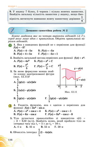 РОЗДІЛ 2________________________________________________________________
9. У ящику 7 білих, 5 чорних і кілька жовтих намистин.
Знайдіть загальну кількість намистин у ящику, якщо ймо-
. . .1
вірність витягнути навмання жовту намистину дорівнює
4
Домашня самостійна робота № 2
Кожне завдання має по чотири варіанти відповіді (А-Г),
серед яких лише один є правильним. Оберіть правильний ва­
ріант відповіді.
1. Яка з наведених функцій не є первісною для функції
/(х) = -5?
A. Б.
B. ■ Г.
2. Знайдіть загальний вигляд первісних для функції /(х) = х4.
A. F(x) = 4х3 Б. У(х) = х5 + С
В. Г.
5 5
3. За якою формулою можна знай­
ти площу заштрихованої фігури
(мал. 12.11)?
6
А. І (£(х) - у(х))(іх
о
б
Б. І - £(х))гіх
і
б
В. J (g(x) - y(x))dx
і
і
Г. J (g(x) - y(x))dx
6
4. Укажіть функцію, яка є однією з первісних для
функції /(х) = Зх2 - sin х.
A. F(x) = х3 + cos х + 4 Б. F(x) = х3 - cos х +1
B. F(x) = 6х - cos х Г. F(x) = Зх3 - cos х - 8
5. Тіло рухається прямолінійно зі швидкістю =
= 3 + 0,8£ (м/с). Знайдіть шлях, який пройшло тіло за
інтервал часу від і, = 5 с до = 10 с.
А. 4 м Б. 45 м В. 55 м Г. 50 м
з
6. Обчисліть інтеграл | (1 - 4х)с(х.
-і
116
 