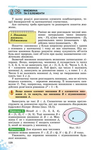 РОЗДІЛ з________________________________________________________________
сЛф МНОЖИНА
У иСАз ТА її ЕЛЕМЕНТИ
У цьому розділі розглянемо елементи комбінаторики, те­
орії ймовірностей та математичної статистики.
Але спочатку треба пригадати та розширити поняття мно­
жини.
1. Поняття
множини.
Підмножина
к
Раніше ви вже розглядали числові мно­
жини: натуральних чисел (познача­
ють - її), цілих чисел (позначають - £),
раціональних чисел (позначають - $),
дійсних чисел (позначають - її).
Поняття «множина» у більш широкому розумінні є одним
з основних у математиці і тому не має означення. Під по­
няттям множини будемо розуміти певну сукупність об’єктів
будь-якої природи, самі об’єкти при цьому називатимемо еле­
ментами множини.
Зазвичай множини позначають великими латинськими лі­
терами. Якщо, наприклад, множина А складається із чисел
1, 2, 3, 4, то це записують так: А = {1, 2, 3, 4}. Числа 1, 2, 3,
4 - елементи множини А. Той факт, що число 1 належить
множині А, записують за допомогою знака є, а саме: 1 є А.
Число 5 не належить множині А, тому це твердження запи­
сують так: 5 й А.
У математиці також розглядають множину, яка не містить
жодного елемента, - порожню множину. Її позначають сим­
волом 0. Так, наприклад, порожньою множиною є множина
дійсних розв’язків рівняння х2 + 1 = 0.
а Якщо кожен елемент множини В є елементом мно­
жини А, то кажуть, що множина В є підмножиною
множини А.
Записують це так: В о А. Схематично це можна проілю­
струвати за допомогою кругів, які ще називають діаграмами
(кругами) Ейлера-Венна (мал. 13.1).
Приклад 1. Нехай А = {1, 2, 3, 4},
В = {1, 2}, С = {4, 5}. Тоді множина В є
підмножиною множини А: В с А. Мно­
жина С не є підмножиною множини А,
оскільки у множину С входить елемент
5, який не входить у множину А.
Приклад 2.
множин можна записати N с Е, £ с Q, N с Q, £ с її тощо.
Уважають, що порожня множина є підмножиною будь-
якої множини.
 