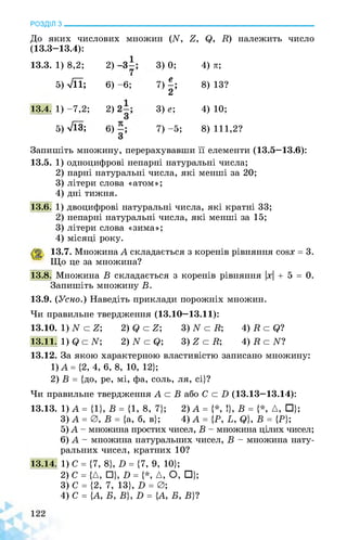 РОЗДІЛ з________________________________________________________________
До яких числових множин (^ 7, Q, К) належить число
(13.3-13.4):
13.3. 1) 8,2; 2) 3) 0; 4) я;
5) >/її; 6) -6; 7) £ 8) 13?
13.4. 1) -7,2; 2) 3) е; 4) 10;
5) ТЇЗ; 6) 7) -5; 8) 111,2?
Запишіть множину, перерахувавши її елементи (13.5—13.6):
13.5. 1) одноцифрові непарні натуральні числа;
2) парні натуральні числа, які менші за 20;
3) літери слова «атом»;
4) дні тижня.
13.6. 1) двоцифрові натуральні числа, які кратні 33;
2) непарні натуральні числа, які менші за 15;
3) літери слова «зима»;
4) місяці року.
13.7. Множина А складається з коренів рівняння сойх = 3.
Що це за множина?
13.8. Множина В складається з коренів рівняння |х| + 5 = 0.
Запишіть множину В.
13.9. (Усно.) Наведіть приклади порожніх множин.
Чи правильне твердження (13.10—13.11):
13.10. 1) N с 7;
13.11. 1) (0 N
2) Є с 7-, 3) N с К; 4) К с Є?
2) N с Є; 3) 7 с К; 4) К с N
13.12. За якою характерною властивістю записано множину:
1) А = {2, 4, 6, 8, 10, 12};
2) В = {до, ре, мі, фа, соль, ля, сі}?
Чи правильне твердження А с В або С с Б (13.13—13.14):
13.13. 1) А = {1}, В = {1, 8, 7}; 2) А = {*, !}, В = {*, А, □};
3) А =0, В = {а, б, в}; 4) А = {Р, Ь, Є}, В = {Р};
5) А - множина простих чисел, В - множина цілих чисел;
6) А - множина натуральних чисел, В - множина нату­
ральних чисел, кратних 10?
13.14. 1) С = {7, 8}, Б = {7, 9, 10};
2) С = {А, □}, Б = {*, А, О, □};
3) С = {2, 7, 13}, Б = 0;
4) С = {А, Б, В}, Б = {А, Б, В}?
 