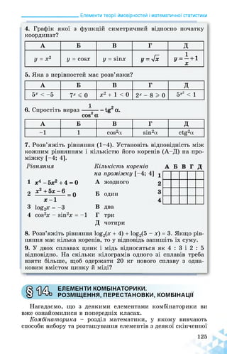 ______________________ Елементи теорії ймовірностей і математичної статистики
4. Графік якої з функцій симетричний відносно початку
координат?
А Б В Г Д
у = х2 у = СОЙХ у = йІПх у = 4х у=-+1
X
5. Яка з нерівностей має розв’язки?
А Б В Г Д
5х < —5 7х < 0 х2 + 1 < 0 2х — 8 I 0 5х2 < 1
І п
6. Спростіть вираз
сой2 а
А Б В Г Д
-1 1 сой2а йіп2а ctg2а
7. Розв’яжіть рівняння (1-4). Установіть відповідність між
кожним рівнянням і кількістю його коренів (А-Д) на про­
міжку [-4; 4].
Рівняння
1 х4 - 5х2 +4 = 0
2 х2 + 5х - 6 _ о
х -1
3 1оё2х = -3
4 СОЙ2Х - ЙІП2Х = -1
Кількість коренів А Б В Г Д
на проміжку [-4
А жодного
Б один
В два
Г три
Д чотири
8. Розв’яжіть рівняння 1о£2(х + 4) + 1о£2(5 - х) = 3. Якщо рів­
няння має кілька коренів, то у відповідь запишіть їх суму.
9. У двох сплавах цинк і мідь відносяться як 4 : 3 і 2 : 5
відповідно. На скільки кілограмів одного зі сплавів треба
взяти більше, щоб одержати 20 кг нового сплаву з одна­
ковим вмістом цинку й міді?
ЕЛЕМЕНТИ КОМБІНАТОРИКИ.
РОЗМІЩЕННЯ, ПЕРЕСТАНОВКИ, КОМБІНАЦІЇ
Нагадаємо, що з деякими елементами комбінаторики ви
вже ознайомилися в попередніх класах.
Комбінаторика - розділ математики, у якому вивчають
способи вибору та розташування елементів з деякої скінченної
 
