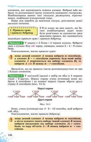 РОЗДІЛ з________________________________________________________________
множини, які відповідають певним умовам. Вибрані (або ви­
брані та розташовані) групи елементів називають сполуками.
Комбінаторика вивчає такі сполуки: розміщення, переста­
новки, комбінації (сполучення) тощо.
Перш ніж перейти до вивчення сполук, розглянемо деякі
загальні питання.
1. Правило суми
і правило добутку
З 9-го класу ви вже знаєте, що ба­
гато комбінаторних задач може
бути розв’язано за допомогою двох
важливих правил, які називаються
відповідно правило суми і правило добутку.
Приклад 1.
одну з кульок: білу або чорну, очевидно, можна 5 + 4 = 9 спосо­
бами.
Узагальнюючи, маємо правило суми:
а якщо деякий елемент А можна вибрати т способами,
а елемент В — г способами (причому будь-який вибір
елемента А відрізняється від вибору елемента В), то
вибрати А або В можна т + г способами.
Зрозуміло, що це правило також розповсюджується на три
і більше елементів.
Приклад 2.
страв і 3 других. Першу страву учень (учениця) може ви­
брати 4 способами і до кожної першої страви обрати другу
страву 3 способами (мал. 14.1).
Перші страви
Другі страви
Мал. 14.1
Отже, учень (учениця) має 4 • 3 = 12 способів, щоб вибрати
собі обід.
Узагальнюючи, маємо правило добутку:
а якщо деякий елемент А можна вибрати т способами,
а після кожного такого вибору інший елемент В можна
вибрати (незалежно від вибору елемента А) г спосо­
бами, то пару об’єктів А і В можна вибрати т • г спо­
собами.
 