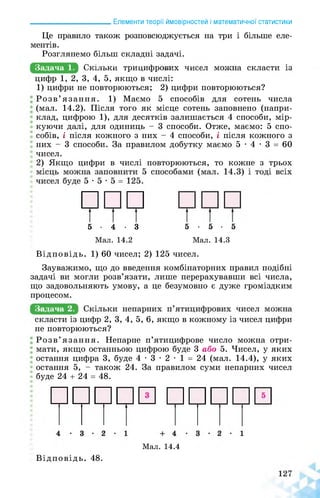 ______________________ Елементи теорії ймовірностей і математичної статистики
Це правило також розповсюджується на три і більше еле­
ментів.
Розглянемо більш складні задачі.
Задача 1. яКошцКшКРИшИФРЕнИЗЕшшЕ^МЕшнаЕВЕаСВИЕй
цифр 1, 2, 3, 4, 5, якщо в числі:
1) цифри не повторюються; 2) цифри повторюються?
Розв’язання. 1) Маємо 5 способів для сотень числа
(мал. 14.2). Після того як місце сотень заповнено (напри­
клад, цифрою 1), для десятків залишається 4 способи, мір­
куючи далі, для одиниць - 3 способи. Отже, маємо: 5 спо­
собів, і після кожного з них - 4 способи, і після кожного з
них - 3 способи. За правилом добутку маємо 5 • 4 • 3 = 60
чисел.
2) Якщо цифри в числі повторюються, то кожне з трьох
5-4-3 5-5-5
Мал. 14.2 Мал. 14.3
Відповідь. 1) 60 чисел; 2) 125 чисел.
Зауважимо, що до введення комбінаторних правил подібні
задачі ви могли розв’язати, лише перерахувавши всі числа,
що задовольняють умову, а це безумовно є дуже громіздким
процесом.
Задача 2.
скласти із цифр 2, 3, 4, 5, 6, якщо в кожному із чисел цифри
не повторюються?
Розв’язання. Непарне п’ятицифрове число можна отри­
мати, якщо останньою цифрою буде 3 або 5. Чисел, у яких
остання цифра 3, буде 4 • 3 • 2 • 1 = 24 (мал. 14.4), у яких
остання 5, - також 24. За правилом суми непарних чисел
буде 24 + 24 = 48.
Мал. 14.4
Відповідь. 48.
 