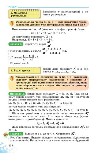 РОЗДІЛ з________________________________________________________________
2. Поняття
факторіала
Важливим у комбінаториці є по­
няття факторіала.
.^1
Факторіалом числа п, де п — ціле невід’ємне число,
називають добуток усіх натуральних чисел від 1 до п.
Позначають це так: п (читають: «ен факторіал»). Отже,
п! = 1 • 2 • 3 • ... • (п — 1) • п.
Задача 3.
За означенням приймають 0! = 1.
Наприклад, 4! = 1 • 2 • 3 • 4 = 24.
яПрб|иШишЕшру9д
„ , т .* 5! 1-2-3-4-5 к
Розв’язання. І спосіб.
4! 1-2-3-4
ТТ 51 4!’5 X
II спосіб.
4! 4!
Відповідь. 5.
3. Розміщення
11 і і і і і і і і і -1—U
Нехай дано множину X з п еле­
ментів х1, х2, ..., хп-1, хп.
Розміщенням з п елементів по т (т < п) називають
будь-яку впорядковану підмножину У множини X,
причому дві такі підмножини вважають різними, якщо
вони відрізняються складом або порядком розташу­
вання елементів.
Приклад 3. НеХЕйЕЕЕвЕЕвыщЕЯ^= {а, ь, с}. тоді по од­
ному можна скласти такі розміщення: (а), (Ь), (с) - їх буде 3;
по два можна скласти такі розміщення:
(a, b), (а, с), (b, с), (b, а), (с, а), (с, b) - їх буде 6;
по три можна скласти такі розміщення:
(a, b, с), (а, с, b), (b, а, с), (b, с, а), (с, a, b), (с, b, а) - їх буде 6.
Кількість розміщень з n елементів по т позначають А^
(читають: «а з ен по ем»; А - перша літера від франц.
arrangement - розміщення). Можна записати:
4 = 3; А2 = 6; А* = 6.
Далі виведемо загальну формулу для знаходження А^1, де
т J n.
Задача 4. Відомо т і п, де т J п. Обчислити Ат.
Розв’язання. Будемо складати впорядковані підмножини
з т елементів. На перше місце можна поставити будь-який
 