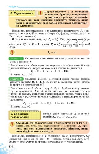 РОЗДІЛ з________________________________________________________________
а
Перестановкою з n елементів
називають будь-яку впорядкова-4. Перестановки
ну множину з усіх цих елементів,
причому дві такі множини вважають різними, якщо
вони відрізняються між собою порядком розташуван­
ня елементів.
Кількість перестановок з n елементів позначають Pn (чи­
тають: «пе з ен»; Р - перша літера від франц. слова permuta­
tion - перестановка).
З означення випливає, що Рп = ^. Тоді, враховуючи фор-
,т пі пі пі ,
мулу для Ап та 0! = 1, маємо Рп = А^ = ---------- = — = — = Ш
Отже, (п~п^ 01 1
il Р„ = n!
Задача 7. ЩКіЛьКОМЗЕшОбОбшЗБОшнЗЕОшТшШЗВаБО-
лиці 5 книжок?
Розв’язання. Очевидно, що шукана кількість способів до­
рівнює кількості перестановок з 5 елементів (книжок):
Р5 = 5! = 1 • 2 • 3 • 4 • 5 = 120.
Відповідь. 120.
Задача 8. «КіЛнКЗ РщНИЗ щЮОИЦИФрОнИЗ ОИсеЗ МОшНа
скласти із цифр 0, 2, 4, 6, 8, якщо в кожному числі жодна
із цифр не повторюється?
Розв’язання. З п’яти цифр 0, 2, 4, 6, 8 можна утворити
Р5 перестановок. Але ті перестановки, які починаються з
нуля, не будуть записами п’ятицифрових чисел, таких пере­
становок - Р4. Отже, шукана кількість п’ятицифрових чисел
дорівнює:
Р5 - Р4 = 5! - 4! = 41(5 - 1) = 24 • 4 = 96.
Відповідь. 96.
5. Комбінації
(сполучення)
Нехай дано множину X з n еле­
ментів х1, х2, ..., хп-1, хп.
il Комбінацією (сполученням) з п елементів по т (т < п)
називають будь-яку підмножину У множини X, при­
чому дві такі підмножини вважають різними, якщо
вони відрізняються складом.
Кількість комбінацій з п елементів по т позначають С™
(читають: «це з ен по ем»; С - перша літера від лат. сот-
binare - сполучати та франц. combinaison - комбінація).
130
 