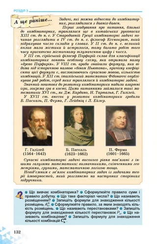 РОЗДІЛ з________________________________________________________________
до комбінаторних, траплялися, ще в китайських рукописах
XIII ст. до н. е. У Стародавній Греції комбінаторні задачі по­
чинав розглядати в IV ст. до н. е. філософ Ксенократ, який
підрахував число складів у словах. У II ст. до н. е. великий
вплив мала містика й астрологія, тому багато робіт того
часу присвячено містичному тлумаченню цифр і чисел.
УIII ст. сірійський філософ Порфирій склав для класифікації
комбінаторних понять особливу схему, яка отримала назву
«древо Порфирія». У VIII ст. араби знайшли формулу, яка ві­
дома під історичною назвою «біном Ньютона», причому коефіці­
єнти цієї формули є, висловлюючись сучасною мовою, кількістю
комбінацій. У XII ст. італійський математик Фібоначчі опублі­
кував ряд робіт, серед яких траплялися й комбінаторні задачі.
Значний поштовх до розвитку комбінаторики надали азартні
ігри, зокрема гра в кості. Цими питаннями займалися такі ма­
тематики XVI ст., як Дж. Кардано, Н. Тарталья, Г. Галілей.
У XVII ст. внесок у розвиток комбінаторики зробили
Б. Паскаль, П. Ферма, Г. Лейбніц і Л. Ейлер.
Г. Галілей
(1564-1642)
Б. Паскаль
(1623-1662)
П. Ферма
(1601-1665)
Сучасні комбінаторні задачі високого рівня пов’язані з ін­
шими галузями математики: визначниками, скінченними гео­
метріями, групами, математичною логікою тощо.
Невід’ємним є зв’язок комбінаторних задач із задачами тео­
рії ймовірностей, який розглянемо на наступних сторінках
підручника.
О Що вивчає комбінаторика? о Сформулюйте правило суми і
правило добутку, о Що таке факторіал числа? в Що називають
розміщенням? о Запишіть формули для знаходження кількості
розміщень А™. о Сформулюйте правило, за яким знаходять кіль­
кість розміщень, о Що називають перестановками? о Запишіть
формулу для знаходження кількості перестановок Рп. о Що на­
зивають комбінаціями? о Запишіть формулу для знаходження
кількості комбінацій С™.
 