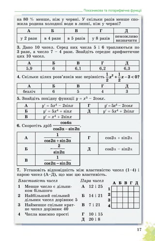 _______________________________________Показникова та логарифмічна функції
на 80 % менше, ніж у червні. У скільки разів менше спо­
жила родина холодної води в липні, ніж у червні?
А Б В Г д
у 2 рази в 4 рази в 5 разів у 8 разів неможливо
визначити
3. Дано 10 чисел. Серед них числа 5 і 6 трапляються по
3 рази, а число 7 - 4 рази. Знайдіть середнє арифметичне
цих 10 чисел.
А Б В Г д
5,9 6 6,1 6,2 6,3
4. Скільки цілих розв’язків має нерівність —х2 + —Х — 3 < 0?
А Б В Г д
безліч 6 5 4 3
5. Знайдіть похідну функції у = х5 - 2сойх.
А у' = 5х4 - 2віпх Г у = 5х4 - 2сойх
Б у' = 5х4 + йіпх д у' = 5х4 + 2віпх
В у' = х4 + 2віпх
6. Скоротіть дріб .
соэ2а- віп2а
А
1
Г сой2а + віп2а
сов2а + віп2а
Б
2
д сой2а - віп2а
віп2а
В
1
сов2а-віп2а
7. Установіть відповідність між властивістю чисел (1-4) і
парою чисел (А-Д), що має цю властивість.
Властивість чисел
1 Менше число є дільни­
ком більшого
2 Найбільший спільний
дільник чисел дорівнює 5
3 Найменше спільне крат­
не чисел дорівнює 40
4 Числа взаємно прості
 