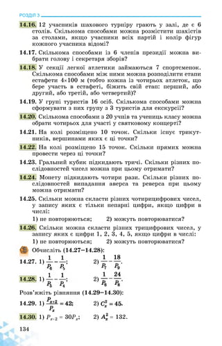 РОЗДІЛ з________________________________________________________________
14.16. 12 учасників шахового турніру грають у залі, де є 6
столів. Скількома способами можна розмістити шахістів
за столами, якщо учасники всіх партій і колір фігур
кожного учасника відомі?
14.17. Скількома способами із 6 членів президії можна ви­
брати голову і секретаря зборів?
14.18. У секції легкої атлетики займаються 7 спортсменок.
Скількома способами між ними можна розподілити етапи
естафети 4x100 м (тобто кожна із чотирьох атлеток, що
бере участь в естафеті, біжить свій етап: перший, або
другий, або третій, або четвертий)?
14.19. У групі туристів 16 осіб. Скількома способами можна
сформувати з них групу з 3 туристів для екскурсії?
14.20. Скількома способами з 20 учнів та учениць класу можна
обрати чотирьох для участі у святковому концерті?
14.21. На колі розміщено 10 точок. Скільки існує трикут­
ників, вершинами яких є ці точки?
14.22. На колі розміщено 15 точок. Скільки прямих можна
провести через ці точки?
14.23. Гральний кубик підкидають тричі. Скільки різних по­
слідовностей чисел можна при цьому отримати?
14.24. Монету підкидають чотири рази. Скільки різних по­
слідовностей випадання аверса та реверса при цьому
можна отримати?
14.25. Скільки можна скласти різних чотирицифрових чисел,
у запису яких є тільки непарні цифри, якщо цифри в
числі:
1) не повторюються; 2) можуть повторюватися?
14.26. Скільки можна скласти різних трицифрових чисел, у
запису яких є цифри 1, 2, 3, 4, 5, якщо цифри в числі:
2) можуть повторюватися?
Обчисліть (14.27—14.28):
1) не повторюються;
14.27. 1)--—;
Р6 Р,
14.28. 1)
*5 -М
1 18
2) .
1 24
2) .
*6 *8
Розв’яжіть рівняння (14.29—14.30):
14.29. 1) ■ ; 2) .
Рх
14.30. 1) Рх+2 = 30Рх, 2) А2 = 132.
 