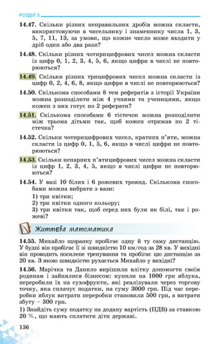 РОЗДІЛ з________________________________________________________________
14.47. Скільки різних неправильних дробів можна скласти,
використовуючи в чисельнику і знаменнику числа 1, 3,
5, 7, 11, 13, за умови, що кожне число може входити у
дріб один або два рази?
14.48. Скільки різних чотирицифрових чисел можна скласти
із цифр 0, 1, 2, 3, 4, 5, 6, якщо цифри в числі не повто­
рюються?
14.49. Скільки різних трицифрових чисел можна скласти із
цифр 0, 2, 4, 6, 8, якщо цифри в числі не повторюються?
14.50. Скількома способами 8 тем рефератів з історії України
можна розподілити між 4 учнями та ученицями, якщо
кожен з них готує по 2 реферати?
14.51. Скількома способами 6 тістечок можна розподілити
між трьома дітьми так, щоб кожен отримав по 2 ті­
стечка?
14.52. Скільки чотирицифрових чисел, кратних п’яти, можна
скласти із цифр 0, 1, 5, 6, якщо в числі цифри не повто­
рюються?
14.53. Скільки непарних п’ятицифрових чисел можна скласти
із цифр 1, 2, 3, 4, 5, якщо в числі цифри не повторю­
ються?
14.54. У вазі 10 білих і 6 рожевих троянд. Скількома спосо­
бами можна вибрати з вази:
1) три квітки;
2) три квітки одного кольору;
3) три квітки так, щоб серед них були як білі, так і ро­
жеві?
Життєва математика
14.55. Михайло щоранку пробігає одну й ту саму дистанцію.
У будні він пробігає її зі швидкістю 10 км/год за 28 хв. У вихідні
він проводить посилене тренування та пробігає цю дистанцію за
20 хв. З якою швидкістю рухається Михайло у вихідні?
14.56. Марічка та Данило вирішили влітку допомогти своїм
родинам і зайнялися бізнесом: купили на 1000 грн яблука,
переробили їх на сухофрукти, які реалізували через торгову
точку, яка сплачує податки, на суму 3000 грн. Під час пере­
робки яблук витрати переробки становили 500 грн, а витрати
збуту - 300 грн.
1) Знайдіть суму податку на додану вартість (ПДВ) за ставкою
20 %, що мають сплатити діти державі.
 