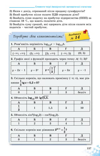 ______________________ Елементи теорії ймовірностей і математичної статистики
2) Яким є дохід, отриманий після продажу сухофруктів?
3) Який прибуток після сплати ПДВ отримали діти?
4) Знайдіть суми податку на прибуток підприємства (ППП) за
ставкою 18 %, що мають сплатити діти.
5) Знайдіть суму грошей, які одержать діти після сплати всіх
податків - чистий прибуток.
Перевірте свою компетентність!
Завда,11іЯ
1« Розв яжіть нерівність 1о^0 >> 108о,8;>-
А Б В Г д
(-от; +га) (5; +и) [5; +и) (-га; 5) (0; 5)
2. Графік якої з функцій проходить через точку А(-1; 3)?
А Б В Г д
у = 2х - 1 У = 3х У -
Ґ1У
N у = 3х у = -1
3. Скільки коренів, що належать проміжку (-л; л), має рів­
няння —+ 0,2 - 0?
5
А Б В Г д
0 1 2 3 безліч
4. Обчисліть 1ое1>510 1§^ЇЛ
А Б В Г д
1
3
1 1,5 3 10
5. Обчисліть 8ІП2(ІО£52) + ЄО82(ІО£52).
А Б В Г д
1 2 3 4 5
6. Скільки коренів має рівняння З'ж' 1 = і?
А Б В Г д
0 1 2 3 безліч
 