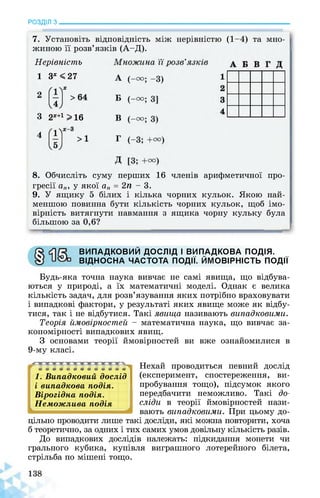 РОЗДІЛ з________________________________________________________________
7. Установіть відповідність між нерівністю (1-4) та мно­
жиною її розв’язків (А-Д).
Нерівність
1 3х <27
3 2Х+1>16
8. Обчисліть суму перших 16 членів арифметичної про­
гресії ап, у якої ап = 2п - 3.
9. У ящику 5 білих і кілька чорних кульок. Якою най­
меншою повинна бути кількість чорних кульок, щоб імо­
вірність витягнути навмання з ящика чорну кульку була
більшою за 0,6?
ВИПАДКОВИЙ ДОСЛІД І ВИПАДКОВА ПОДІЯ.
ВІДНОСНА ЧАСТОТА ПОДІЇ. ЙМОВІРНІСТЬ ПОДІЇ
Будь-яка точна наука вивчає не самі явища, що відбува­
ються у природі, а їх математичні моделі. Однак є велика
кількість задач, для розв’язування яких потрібно враховувати
і випадкові фактори, у результаті яких явище може як відбу­
тися, так і не відбутися. Такі явища називають випадковими.
Теорія ймовірностей - математична наука, що вивчає за­
кономірності випадкових явищ.
З основами теорії ймовірностей ви вже ознайомилися в
9-му класі.
11. Випадковий дослід
і випадкова подія.
Вірогідна подія.
Неможлива подія
^1
Нехай проводиться певний дослід
(експеримент, спостереження, ви­
пробування тощо), підсумок якого
передбачити неможливо. Такі до­
сліди в теорії ймовірностей нази­
вають випадковими. При цьому до­
цільно проводити лише такі досліди, які можна повторити, хоча
б теоретично, за одних і тих самих умов довільну кількість разів.
До випадкових дослідів належать: підкидання монети чи
грального кубика, купівля виграшного лотерейного білета,
стрільба по мішені тощо.
 