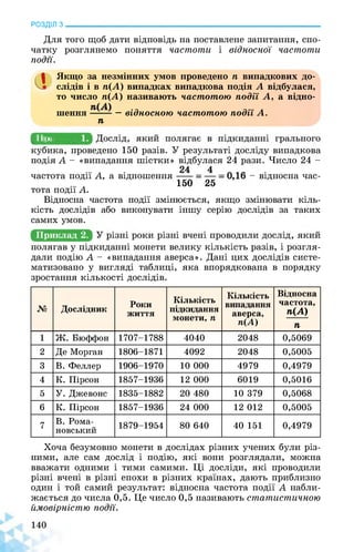 РОЗДІЛ з________________________________________________________________
Для того щоб дати відповідь на поставлене запитання, спо­
чатку розглянемо поняття частоти і відносної частоти
події.
а Якщо за незмінних умов проведено п випадкових до­
слідів і в п(А) випадках випадкова подія А відбулася,
то число п(А) називають частотою події А, а відно­
шення — відносною частотою події А.
п
^Приклад
кубика, проведено 150 разів. У результаті досліду випадкова
подія А - «випадання шістки» відбулася 24 рази. Число 24 -
24 4
частота події А, а відношення - відносна час­
... . 150 25
тота події А.
Відносна частота події змінюється, якщо змінювати кіль­
кість дослідів або виконувати іншу серію дослідів за таких
самих умов.
Приклад 2.
полягав у підкиданні монети велику кількість разів, і розгля­
дали подію А - «випадання аверса». Дані цих дослідів систе­
матизовано у вигляді таблиці, яка впорядкована в порядку
зростання кількості дослідів.
№ Дослідник
Роки
життя
Кількість
підкидання
монети,п
Кількість
випадання
аверса,
п(Я)
Відносна
частота,
п(А)
п
1 Ж. Бюффон 1707-1788 4040 2048 0,5069
2 Де Морган 1806-1871 4092 2048 0,5005
3 В. Феллер 1906-1970 10 000 4979 0,4979
4 К. Пірсон 1857-1936 12 000 6019 0,5016
5 У. Джевонс 1835-1882 20 480 10 379 0,5068
6 К. Пірсон 1857-1936 24 000 12 012 0,5005
7
В. Рома-
новський
1879-1954 80 640 40 151 0,4979
Хоча безумовно монети в дослідах різних учених були різ­
ними, але сам дослід і подію, які вони розглядали, можна
вважати одними і тими самими. Ці досліди, які проводили
різні вчені в різні епохи в різних країнах, дають приблизно
один і той самий результат: відносна частота події А набли­
жається до числа 0,5. Це число 0,5 називають статистичною
ймовірністю події.
 