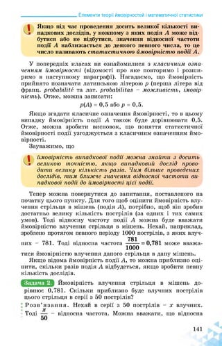 ______________________ Елементи теорії ймовірностей і математичної статистики
а Якщо під час проведення досить великої кількості ви­
падкових дослідів, у кожному з яких подія А може від­
бутися або не відбутися, значення відносної частоти
події А наближається до деякого певного числа, то це
число називають статистичною ймовірністю події А.
У попередніх класах ви ознайомилися з класичним озна­
ченням ймовірності, (відомості про яке повторимо і розши­
римо в наступному параграфі). Нагадаємо, що ймовірність
прийнято позначати латинською літерою р (перша літера від
франц. probabilité та лат. probabilitas - можливість, імовір­
ність). Отже, можна записати:
р(А) = 0,5 або р = 0,5.
Якщо згадати класичне означення ймовірності, то в цьому
випадку ймовірність події А також буде дорівнювати 0,5.
Отже, можна зробити висновок, що поняття статистичної
ймовірності події узгоджується з класичним означенням ймо­
вірності.
Зауважимо, що
а ймовірність випадкової події можна знайти з досить
великою точністю, якщо випадковий дослід прово­
дити велику кількість разів. Чим більше проведених
дослідів, тим ближче значення відносної частоти ви­
падкової події до ймовірності цієї події.
Тепер можна повернутися до запитання, поставленого на
початку цього пункту. Для того щоб оцінити ймовірність влу­
чення стрільця в мішень (подія А), потрібно, щоб він зробив
достатньо велику кількість пострілів (за одних і тих самих
умов). Тоді відносну частоту події А можна буде вважати
ймовірністю влучення стрільця в мішень. Нехай, наприклад,
зроблено протягом певного періоду 1000 пострілів, з яких влуч-
781
них - 781. Тоді відносна частота . може вважа-
1000
тися ймовірністю влучення даного стрільця в дану мішень.
Якщо відома ймовірність події А, то можна приблизно оці­
нити, скільки разів подія А відбудеться, якщо зробити певну
кількість дослідів.
Задача 2. Ймовірність влучення стрільця в мішень до-
рівнює 0,781. Скільки приблизно буде влучних пострілів
цього стрільця в серії з 50 пострілів?
Розв язання. Нехай в серії з 50 пострілів - х влучних.
X
Тоді ■ - відносна частота. Можна вважати, що відносна
 