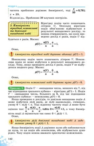 РОЗДІЛ з________________________________________________________________
X
• частота приблизно дорівнює ймовірності, тоді —»0,781;
50
х ~ 39.
Відповідь. Приблизно 39 влучних пострілів.
ЭД ЭД ---
Ймовірність
югідної, неможливої
3. ’
вірогідної, ................
та довільної
випадкової події
будеться п разів. Маємо:
Вірогідну подію часто позначають
літерою и. Оскільки вірогідна
подія обов’язково відбувається в
результаті випадкового досліду, то
можна стверджувати, що коли про­
ведемо дослід п разів, подія и від-
п п
Отже,
І ймовірність вірогідної події дорівнює одиниці: р(и) = 1.
Неможливу подію часто позначають літерою V. Немож­
лива подія не може відбутися в результаті випадкового до­
сліду. Тому, якщо проводити дослід п разів, подія V не відбу­
деться жодного разу. Маємо:
р(п =ЦП = о=о.п п
Отже,
І ймовірність неможливої події дорівнює нулю: р(У) = 0.
Приклад 3. Щодняи - «випадання числа, меншого від 7, під
час підкидання грального кубика» - вірогідна; р(Ц) = 1. Подія
V - «випадання числа, більшого за 6, під час підкидання
грального кубика» - неможлива; р(К) = 0.
Якщо проведено п дослідів, то довільна випадкова подія А
може відбутися п(А) разів, де п(А) задовольняє, очевидно,
умову 0 < п(А) < п. Тоді відносну частоту події А може бути
. 0 п(А) п п(А) „ .
оцінено так: а тому ймовір­
ні п п п
ність події А оцінюється так само: 0 < р(А) < 1.
Отже,
ймовірність р(А) довільної випадкової події А задо­
вольняє умову 0 < р(А) < 1.
Якщо ймовірність події А дорівнює нулю або наближається
до нуля, то ця подія або неможлива, або відбувається дуже
рідко. Таку подію можна вважати практично неможливою.
 