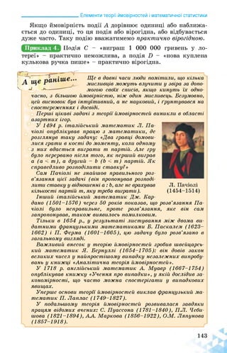 ______________________ Елементи теорії ймовірностей і математичної статистики
Якщо ймовірність події А дорівнює одиниці або наближа­
ється до одиниці, то ця подія або вірогідна, або відбувається
дуже часто. Таку подію вважатимемо практично вірогідною.
Приклад 4. Щодня С - «виграш 1 000 000 гривень у ло­
тереї» - практично неможлива, а подія О - «нова куплена
кулькова ручка пише» - практично вірогідна.
часно, з більшою
Ще в давні часи люди помітили, що кілька
мисливців можуть влучити у звіра за допо­
могою своїх списів, якщо кинуть їх одно-
ймовірністю, ніж один мисливець. Безумовно,
цей висновок був інтуїтивний, а не науковий, і ґрунтувався на
спостереженнях і досвіді.
Перші цікаві задачі з теорії ймовірностей виникли в області
азартних ігор.
У 1494 р. італійський математик Л. Па­
чіолі опублікував працю з математики, де
розглянув таку задачу: «Два гравці домови­
лися грати в кості до моменту, коли одному
з них вдасться виграти т партій. Але гру
було перервано після того, як перший виграв
а (а < т), а другий - Ь (Ь < т) партій. Як
справедливо розподілити ставку?»
Сам Пачіолі не знайшов правильного роз­
в’язання цієї задачі (він пропонував розподі­
лити ставку у відношенні а: Ь, але не врахував
кількості партій т, яку треба виграти).
Л. Пачіолі
(1454-1514)
Інший італійський математик Дж. Кар­
дано (1501-1576) через 50 років показав, що розв’язання Па­
чіолі було неправильне, проте розв’язання, яке він сам
запропонував, також виявилось помилковим.
Тільки в 1654 р., у результаті листування між двома ви­
датними французькими математиками Б. Паскалем (1623­
1662) і П. Ферма (1601-1665), цю задачу було розв’язано в
загальному вигляді.
Важливий внесок у теорію ймовірностей зробив швейцарсь­
кий математик Я. Бернуллі (1654-1705): він довів закон
великих чисел у найпростішому випадку незалежних випробу­
вань у книжці «Аналітична теорія ймовірностей».
У 1718 р. англійський математик А. Муавр (1667-1754)
опублікував книжку «Учення про випадки», у якій дослідив за­
кономірності, що часто можна спостерігати у випадкових
явищах.
Уперше основи теорії ймовірностей виклав французький ма­
тематик П. Лаплас (1749-1827).
У подальшому теорія ймовірностей розвивалася завдяки
працям відомих вчених: С. Пуассона (1781-1840), П.Л. Чеби-
шова (1821-1894), АА. Маркова (1856-1922), О.М. Ляпунова
(1857-1918).
 