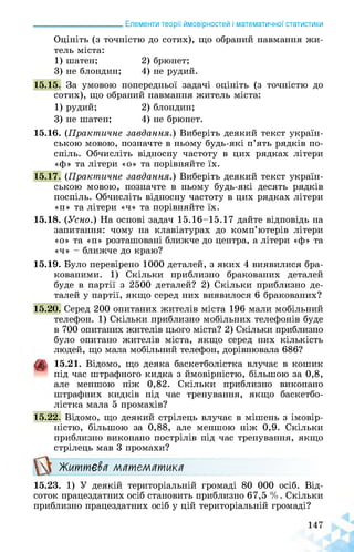 ______________________ Елементи теорії ймовірностей і математичної статистики
Оцініть (з точністю до сотих), що обраний навмання жи­
тель міста:
1) шатен; 2) брюнет;
3) не блондин; 4) не рудий.
15.15. За умовою попередньої задачі оцініть (з точністю до
сотих), що обраний навмання житель міста:
1) рудий; 2)блондин;
3) не шатен; 4) не брюнет.
15.16. (Практичне завдання.) Виберіть деякий текст україн­
ською мовою, позначте в ньому будь-які п’ять рядків по­
спіль. Обчисліть відносну частоту в цих рядках літери
«ф» та літери «о» та порівняйте їх.
15.17. (Практичне завдання.) Виберіть деякий текст україн­
ською мовою, позначте в ньому будь-які десять рядків
поспіль. Обчисліть відносну частоту в цих рядках літери
«п» та літери «ч» та порівняйте їх.
15.18. (Усно.) На основі задач 15.16-15.17 дайте відповідь на
запитання: чому на клавіатурах до комп’ютерів літери
«о» та «п» розташовані ближче до центра, а літери «ф» та
«ч» - ближче до краю?
15.19. Було перевірено 1000 деталей, з яких 4 виявилися бра­
кованими. 1) Скільки приблизно бракованих деталей
буде в партії з 2500 деталей? 2) Скільки приблизно де­
талей у партії, якщо серед них виявилося 6 бракованих?
15.20. Серед 200 опитаних жителів міста 196 мали мобільний
телефон. 1) Скільки приблизно мобільних телефонів буде
в 700 опитаних жителів цього міста? 2) Скільки приблизно
було опитано жителів міста, якщо серед них кількість
людей, що мала мобільний телефон, дорівнювала 686?
4 15.21. Відомо, що деяка баскетболістка влучає в кошик
під час штрафного кидка з ймовірністю, більшою за 0,8,
але меншою ніж 0,82. Скільки приблизно виконано
штрафних кидків під час тренування, якщо баскетбо­
лістка мала 5 промахів?
15.22. Відомо, що деякий стрілець влучає в мішень з імовір­
ністю, більшою за 0,88, але меншою ніж 0,9. Скільки
приблизно виконано пострілів під час тренування, якщо
стрілець мав 3 промахи?
Життєва математика
15.23. 1) У деякій територіальній громаді 80 000 осіб. Від­
соток працездатних осіб становить приблизно 67,5 %. Скільки
приблизно працездатних осіб у цій територіальній громаді?
 