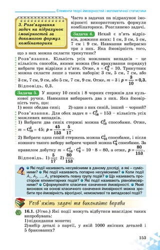 ______________________ Елементи теорії ймовірностей і математичної статистики
Г ««•«««•««•«•«
3. Розв’язування
задач на підрахунок
імовірностей за
допомогою формул
комбінаторики
Часто в задачах на підрахунок імо­
вірності використовують формули
комбінаторики. Розглянемо задачі.
Задача 4.
що з них можна скласти
ків, довжини яких: 1 см, 3 см, 5 см,
7 см і 9 см. Навмання вибираємо
три з них. Яка ймовірність того,
трикутник?
Розв’язання. Кількість усіх можливих випадків - це
кількість способів, якими можна (без врахування порядку)
вибрати три відрізки з п’яти. Отже, п = = 10. Трикутник
можна скласти лише з таких наборів: 3 см, 5 см, 7 см, або
З
3 см, 7 см, 9 см, або 5 см, 7 см, 9 см. Отже, т = 3 і р = — = 0,3.
Відповідь. 0,3.
Задача 5.
кової ручки. Навмання вибирають два з них. Яка ймовір­
ність того, що:
1) вони обидва сині; 2) один з них синій, інший - чорний?
Розв’язання. Для обох задач п = С^8 = 153 - кількість усіх
можливих випадків.
1) Вибрати два синіх стержні можна С^о способами. Отже,
тт — Сіл — 45, р ■—----- — —■
10 153 17
2) Вибрати один синій стержень можна С^о способами, і після
кожного такого вибору вибрати чорний можна С8 способами. За
80
правилом добутку т = • 1 = 10 * 8 = 80, а отже,
5 80 153
Відповідь. 1) ■ ■; 2) ■.
17 153
4о Які події називають несумісними в даному досліді, а які - суміс­
ними? о Які події називають попарно несумісними? о Коли події
Ал, А2, Ап утворюють повну групу подій? о Що називають про­
стором елементарних подій? о Які події називають рівноймовір-
ними? о Сформулюйте класичне означення ймовірності, о Який
висновок на основі класичного означення ймовірності можна зро­
бити про ймовірність вірогідної, неможливої та випадкової події?
Розв'яжіть задачі та виконайте вправи
16.1. (Усно.) Які події можуть відбутися внаслідок таких
випробувань:
1) підкидання монети;
2) вибір деталі з партії, у якій 1000 якісних деталей і
5 бракованих?
153
 