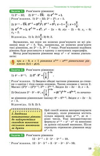 _______________________________________Показникова та логарифмічна функції
Задача 1.
1) 2х = 32; 2) 3х 1 = ; 3) ■ .
Розв’язання. 1) 2х = 32; 2х = 25; х = 5.
1 2
2) 3х-1 ^9; . .
5 5
3) ; х2 - 2х = 0; х(х - 2) = 0; х1
х2 = 2.
2
Відповідь. 1) 5; 2) . ; 3) 0; 2.
5
Зауважимо, що поки ми можемо розв’язувати не всі рів­
няння виду ах = Ь. Так, наприклад, не можемо розв’язати
такі рівняння, як 2х = 5, 3х = 7 тощо. Розв’язування подібних
рівнянь буде розглянуто в одному з наступних параграфів.
Метод розв’язування рівняння виду ах = ас можна узагаль­
нити:
<1 при а > 0, а 1 рівняння аЛх) = ад(х) рівносильне рів­
нянню /(х) = д(х).
1) 4х = 8х-1; 2) 2*-З*
2) Оскільки 2х • 3х = 6х 1
5-2х
І = (6_1)5_2ж = 62х_5, то початко-, а
Г •••««•«•«•«•«і
2. Зведення
показникових рівнянь
до найпростіших
способом винесення
спільного множника
за дужки
Цей спосіб можна використовувати
у випадку, коли рівняння містить
кілька виразів виду ах+т, де т -
різні числа. Тоді використовуємо
формулу ах+т = ах • ат та виносимо
за дужки спільний множник. Після
спрощень отримаємо рівняння виду
ах = Ь.
Задача 3.
12 • 5х-1 + 3 • 5х - 5х+1 = 10.
Розв’язання. 12 • 5х • 5 1 + 3 • 5х - 5х • 51 = 10;
19
 