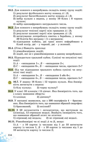 РОЗДІЛ з________________________________________________________________
16.2. Для кожного з випробувань складіть повну групу подій:
1) результат футбольного матчу команд А і В’,
2) результат баскетбольного матчу команд А і В;
3) вибір кульки з ящика, у якому 10 білих і 8 чорних
кульок;
4) вибір одноцифрового натурального числа.
16.3. Для кожного з випробувань складіть повну групу подій:
1) результат тенісної партії між гравцями А і В;
2) результат шахової партії між гравцями А і В;
3) витягування лотерейного квитка з барабана, у якому
20 білетів без виграшу і 5 з виграшем;
4) підкидання кубика, дві грані якого пофарбовано в
білий колір, дві - у чорний, дві - у зелений.
16.4. (Усно.) Наведіть приклад:
1) рівноймовірних подій;
2) подій, які не є рівноймовірними в даному випробуванні.
16.5. Підкидається гральний кубик. Сумісні чи несумісні такі
події:
1) А - «випадання 1», В - «випадання 2»;
2) С - «випадання 6», В - «випадання числа, кратного 2»?
16.6. Під час підкидання грального кубика сумісні чи несу­
місні такі події:
1) А - «випадання 5», В - «випадання 5 або 6»;
2) С - «випадання 4», В - «випадання числа, кратного 5»?
16.7. У ящику 18 білих і 12 чорних кульок. Яка ймовір­
ність витягнути з ящика:
1) білу кульку; 2) чорну кульку?
16.8. У класі 10 хлопців і 15 дівчат. Яка ймовірність того, що
з класу навмання оберуть:
1) хлопця; 2) дівчину?
16.9. У магазині виявилося, що з 500 сматрфонів 4 - бракова­
них. Яка ймовірність того, що навмання обраний смартфон:
1) бракований; 2) якісний?
16.10. З 50 легкоатлетів і легкоатлеток, що виступали на
олімпіаді, 12 отримали медалі. Знайдіть імовірність того,
що навмання обраний атлет чи атлетка:
1) отримав(-ла) медаль; 2) не отримав(-ла) медалі.
16.11. Рівноймовірні чи ні події А та В, якщо:
1) А - з 10 карток із числами від 1 до 10 витягнути
картку із числом 1, В - з 10 карток із числами від 1 до
10 витягнути картку із числом 2;
 