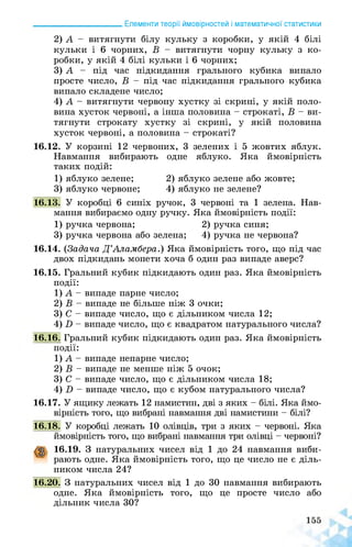 ______________________ Елементи теорії ймовірностей і математичної статистики
2) А - витягнути білу кульку з коробки, у якій 4 білі
кульки і 6 чорних, В - витягнути чорну кульку з ко­
робки, у якій 4 білі кульки і 6 чорних;
3) А - під час підкидання грального кубика випало
просте число, В - під час підкидання грального кубика
випало складене число;
4) А - витягнути червону хустку зі скрині, у якій поло­
вина хусток червоні, а інша половина - строкаті, В - ви­
тягнути строкату хустку зі скрині, у якій половина
хусток червоні, а половина - строкаті?
16.12. У корзині 12 червоних, 3 зелених і 5 жовтих яблук.
Навмання вибирають одне яблуко. Яка ймовірність
таких подій:
1) яблуко зелене; 2) яблуко зелене або жовте;
3) яблуко червоне; 4) яблуко не зелене?
16.13. У коробці 6 синіх ручок, 3 червоні та 1 зелена. Нав­
мання вибираємо одну ручку. Яка ймовірність події:
1) ручка червона; 2) ручка синя;
3) ручка червона або зелена; 4) ручка не червона?
16.14. (Задача Д’Аламбера.) Яка ймовірність того, що під час
двох підкидань монети хоча б один раз випаде аверс?
16.15. Гральний кубик підкидають один раз. Яка ймовірність
події:
1) А - випаде парне число;
2) В - випаде не більше ніж 3 очки;
3) С - випаде число, що є дільником числа 12;
4) Б - випаде число, що є квадратом натурального числа?
16.16. Гральний кубик підкидають один раз. Яка ймовірність
події:
1) А - випаде непарне число;
2) В - випаде не менше ніж 5 очок;
3) С - випаде число, що є дільником числа 18;
4) Б - випаде число, що є кубом натурального числа?
16.17. У ящику лежать 12 намистин, дві з яких - білі. Яка ймо­
вірність того, що вибрані навмання дві намистини - білі?
16.18. У коробці лежать 10 олівців, три з яких - червоні. Яка
ймовірність того, що вибрані навмання три олівці - червоні?
16.19. З натуральних чисел від 1 до 24 навмання виби­
рають одне. Яка ймовірність того, що це число не є діль­
ником числа 24?
16.20. З натуральних чисел від 1 до 30 навмання вибирають
одне. Яка ймовірність того, що це просте число або
дільник числа 30?
 