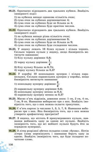 РОЗДІЛ з________________________________________________________________
16.21. Одночасно підкидають два гральних кубики. Знайдіть
імовірності події:
1) на кубиках випаде однакова кількість очок;
2) сума очок на кубиках дорівнюватиме 4;
3) сума очок на кубиках буде не більша за 4;
4) сума очок на кубиках буде простим числом.
16.22. Одночасно підкидають два гральних кубики. Знайдіть
імовірності події:
1) на кубиках випаде різна кількість очок;
2) сума очок на кубиках дорівнюватиме 9;
3) сума очок на кубиках буде не більша за 9;
4) сума очок на кубиках буде складеним числом.
16.23. У ящику лежать 18 білих кульок і кілька чорних.
Скільки чорних кульок у ящику, якщо ймовірність ви­
тягнути навмання:
1) білу кульку дорівнює 0,6;
2) чорну кульку дорівнює
4
3) білу кульку більша за 0,75;
4) чорну кульку більша за 0,3?
16.24. У коробці 10 шоколадних цукерок і кілька кара­
мельних. Скільки карамельних цукерок у коробці, якщо
ймовірність витягнути навмання:
1) шоколадну цукерку дорівнює ;
З
2) карамельну цукерку дорівнює 0,6;
3) шоколадну цукерку менша за 0,4;
4) карамельну цукерку менша за 0,3?
16.25. Маємо п’ять відрізків, довжини яких: 1 см, 2 см, 4 см,
7 см, 9 см. Навмання вибираємо три з них. Знайдіть імо­
вірність того, що з них можна скласти трикутник.
16.26. Є п’ять карток із числами 1, 3, 5, 7, 9. Навмання виби­
раємо три з них. Яка ймовірність того, що з них можна
утворити арифметичну прогресію?
16.27. З ящика, що містить 6 пронумерованих кульок, нав­
мання виймають одну за одною всі кульки. Знайдіть
імовірність того, що всі вийняті кульки будуть йти за
порядком нумерації.
16.28. З літер розрізної абетки складено слово «буква». Потім
літери слова перемішують і навмання беруть одну за
одною. Знайдіть імовірність того, що буде складено по­
чаткове слово.
 