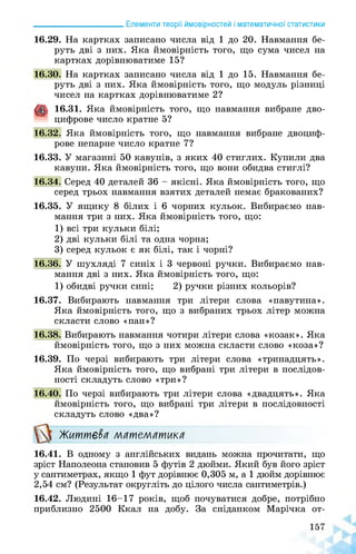 ______________________ Елементи теорії ймовірностей і математичної статистики
16.29. На картках записано числа від 1 до 20. Навмання бе­
руть дві з них. Яка ймовірність того, що сума чисел на
картках дорівнюватиме 15?
16.30. На картках записано числа від 1 до 15. Навмання бе­
руть дві з них. Яка ймовірність того, що модуль різниці
чисел на картках дорівнюватиме 2?
16.31. Яка ймовірність того, що навмання вибране дво­
цифрове число кратне 5?
16.32. Яка ймовірність того, що навмання вибране двоциф­
рове непарне число кратне 7?
16.33. У магазині 50 кавунів, з яких 40 стиглих. Купили два
кавуни. Яка ймовірність того, що вони обидва стиглі?
16.34. Серед 40 деталей 36 - якісні. Яка ймовірність того, що
серед трьох навмання взятих деталей немає бракованих?
16.35. У ящику 8 білих і 6 чорних кульок. Вибираємо нав­
мання три з них. Яка ймовірність того, що:
1) всі три кульки білі;
2) дві кульки білі та одна чорна;
3) серед кульок є як білі, так і чорні?
16.36. У шухляді 7 синіх і 3 червоні ручки. Вибираємо нав­
мання дві з них. Яка ймовірність того, що:
1) обидві ручки сині; 2) ручки різних кольорів?
16.37. Вибирають навмання три літери слова «павутина».
Яка ймовірність того, що з вибраних трьох літер можна
скласти слово «пан»?
16.38. Вибирають навмання чотири літери слова «козак». Яка
ймовірність того, що з них можна скласти слово «коза»?
16.39. По черзі вибирають три літери слова «тринадцять».
Яка ймовірність того, що вибрані три літери в послідов­
ності складуть слово «три»?
16.40. По черзі вибирають три літери слова «двадцять». Яка
ймовірність того, що вибрані три літери в послідовності
складуть слово «два»?
Миттєва математика
16.41. В одному з англійських видань можна прочитати, що
зріст Наполеона становив 5 футів 2 дюйми. Який був його зріст
у сантиметрах, якщо 1 фут дорівнює 0,305 м, а 1 дюйм дорівнює
2,54 см? (Результат округліть до цілого числа сантиметрів.)
16.42. Людині 16-17 років, щоб почуватися добре, потрібно
приблизно 2500 Ккал на добу. За сніданком Марічка от­
 